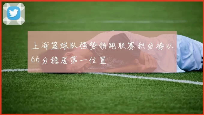 上海篮球队强势领跑联赛积分榜以66分稳居第一位置