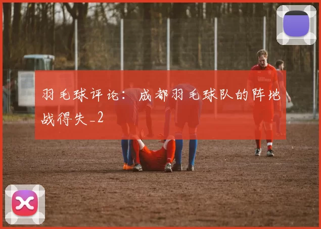 羽毛球评论：成都羽毛球队的阵地战得失_2