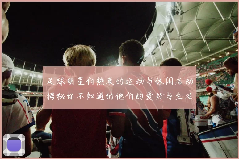 足球明星们热衷的运动与休闲活动揭秘你不知道的他们的爱好与生活方式