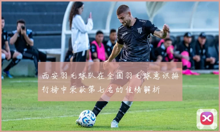 西安羽毛球队在全国羽毛球意识排行榜中荣获第七名的佳绩解析