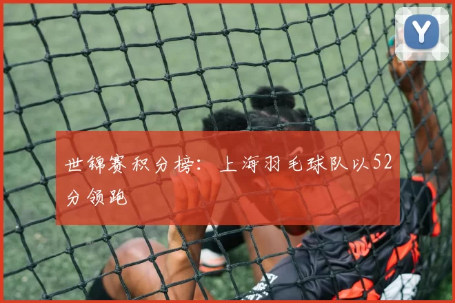 世锦赛积分榜：上海羽毛球队以52分领跑