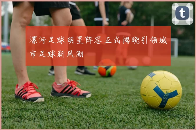 漯河足球明星阵容正式揭晓引领城市足球新风潮