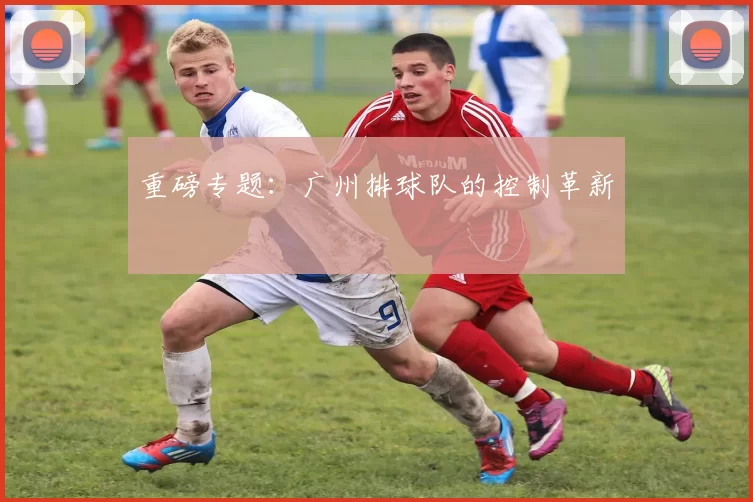 重磅专题：广州排球队的控制革新