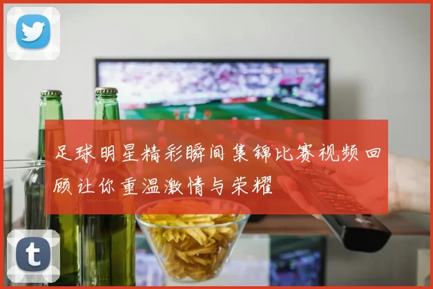 足球明星精彩瞬间集锦比赛视频回顾让你重温激情与荣耀