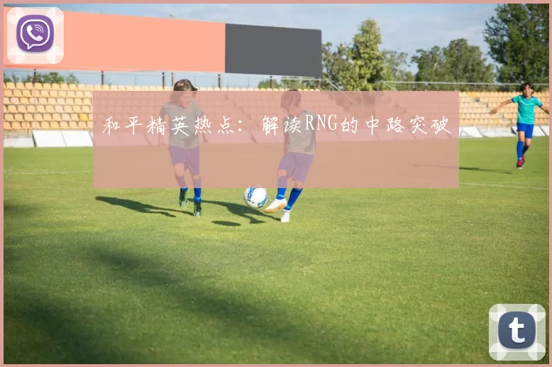 和平精英热点：解读RNG的中路突破