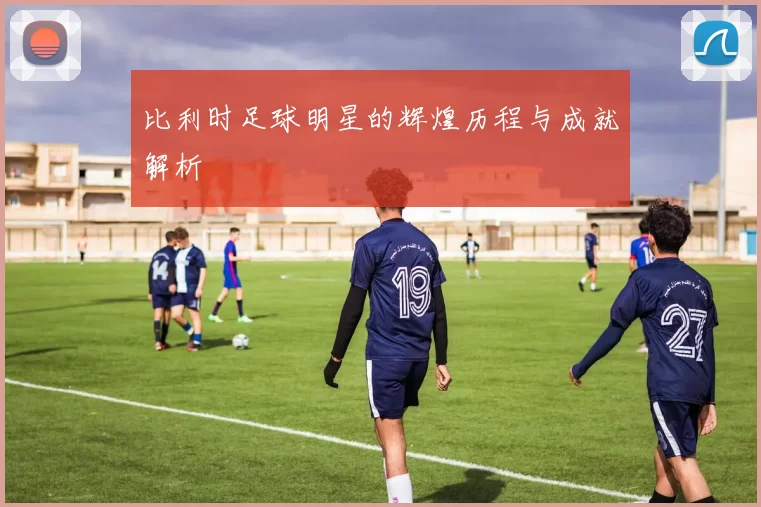 比利时足球明星的辉煌历程与成就解析